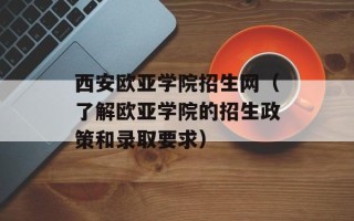 西安欧亚学院招生网（了解欧亚学院的招生政策和录取要求）