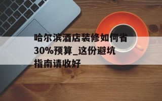 哈尔滨酒店装修如何省30%预算_这份避坑指南请收好