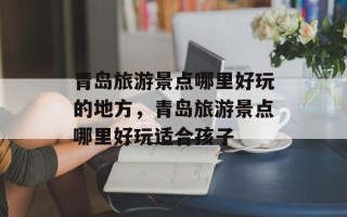 青岛旅游景点哪里好玩的地方，青岛旅游景点哪里好玩适合孩子