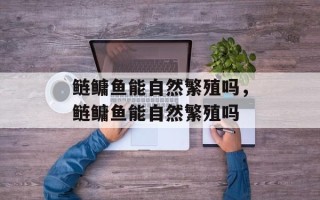 鲢鳙鱼能自然繁殖吗，鲢鳙鱼能自然繁殖吗