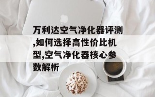 万利达空气净化器评测,如何选择高性价比机型,空气净化器核心参数解析