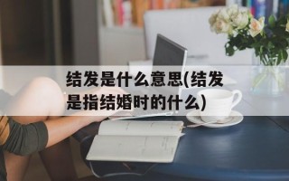 结发是什么意思(结发是指结婚时的什么)