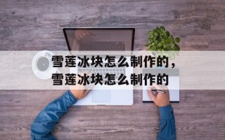 雪莲冰块怎么制作的，雪莲冰块怎么制作的