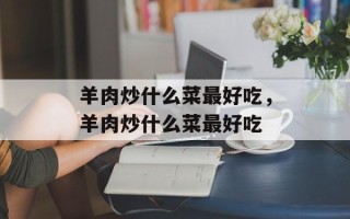 羊肉炒什么菜最好吃，羊肉炒什么菜最好吃