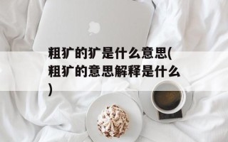 粗犷的犷是什么意思(粗犷的意思解释是什么)