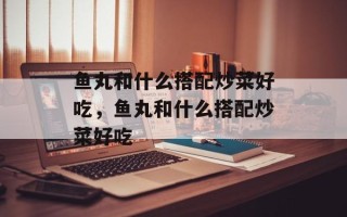 鱼丸和什么搭配炒菜好吃，鱼丸和什么搭配炒菜好吃