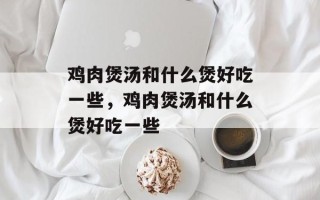鸡肉煲汤和什么煲好吃一些，鸡肉煲汤和什么煲好吃一些