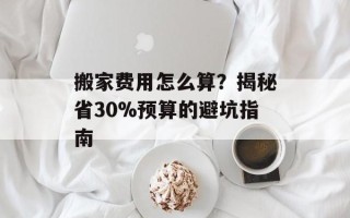 搬家费用怎么算？揭秘省30%预算的避坑指南