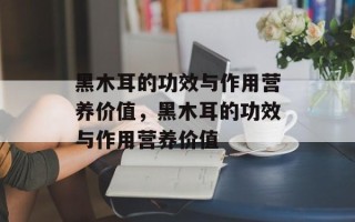 黑木耳的功效与作用营养价值，黑木耳的功效与作用营养价值
