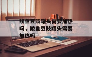 鲮鱼豆豉罐头需要加热吗，鲮鱼豆豉罐头需要加热吗