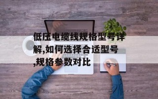 低压电缆线规格型号详解,如何选择合适型号,规格参数对比