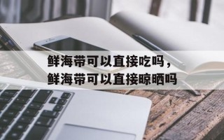 鲜海带可以直接吃吗，鲜海带可以直接晾晒吗