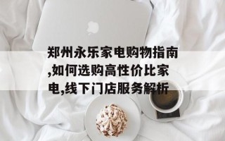 郑州永乐家电购物指南,如何选购高性价比家电,线下门店服务解析