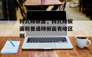 韩式辣椒面，韩式辣椒面和普通辣椒面有啥区别
