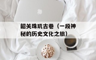 韶关珠玑古巷（一段神秘的历史文化之旅）