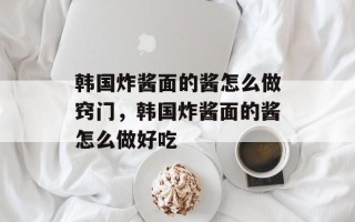 韩国炸酱面的酱怎么做窍门，韩国炸酱面的酱怎么做好吃