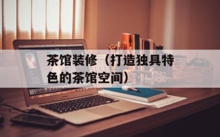 茶馆装修（打造独具特色的茶馆空间）