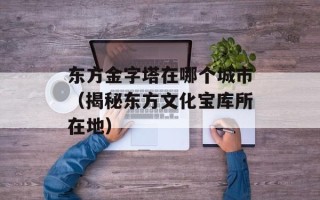 东方金字塔在哪个城市（揭秘东方文化宝库所在地）