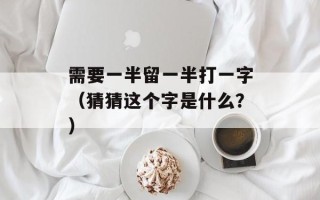 需要一半留一半打一字（猜猜这个字是什么？）