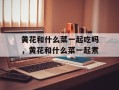 黄花和什么菜一起吃吗，黄花和什么菜一起煮