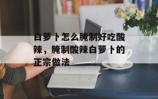 白萝卜怎么腌制好吃酸辣，腌制酸辣白萝卜的正宗做法
