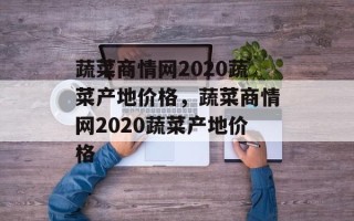 蔬菜商情网2020蔬菜产地价格，蔬菜商情网2020蔬菜产地价格