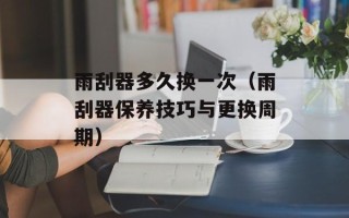 雨刮器多久换一次（雨刮器保养技巧与更换周期）