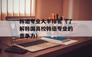韩语专业大学排名（了解韩国高校韩语专业的竞争力）