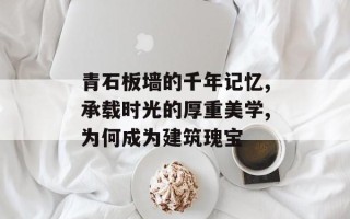 青石板墙的千年记忆,承载时光的厚重美学,为何成为建筑瑰宝