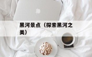 黑河景点（探索黑河之美）
