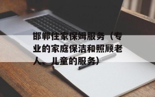 邯郸住家保姆服务（专业的家庭保洁和照顾老人、儿童的服务）