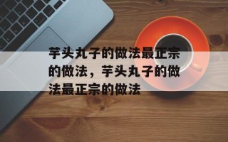 芋头丸子的做法最正宗的做法，芋头丸子的做法最正宗的做法