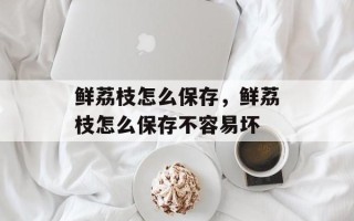 鲜荔枝怎么保存，鲜荔枝怎么保存不容易坏