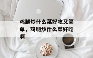 鸡腿炒什么菜好吃又简单，鸡腿炒什么菜好吃啊