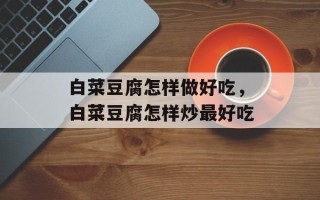 白菜豆腐怎样做好吃，白菜豆腐怎样炒最好吃