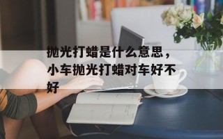 抛光打蜡是什么意思，小车抛光打蜡对车好不好
