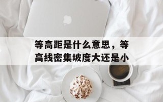 等高距是什么意思，等高线密集坡度大还是小