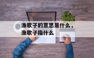 渔歌子的意思是什么，渔歌子指什么