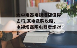 大中电器电视塔店值得去吗,家电选购攻略,电视塔商圈电器卖场对比