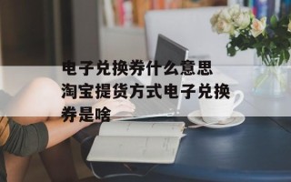 电子兑换券什么意思 淘宝提货方式电子兑换券是啥