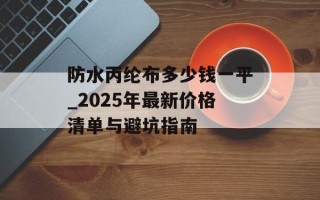 防水丙纶布多少钱一平_2025年最新价格清单与避坑指南