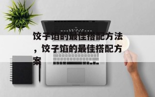 饺子馅的最佳搭配方法，饺子馅的最佳搭配方案
