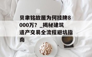 贝聿铭故居为何挂牌8000万？_揭秘建筑遗产交易全流程避坑指南