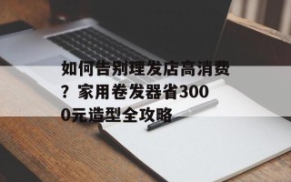 如何告别理发店高消费？家用卷发器省3000元造型全攻略