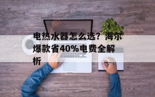电热水器怎么选？海尔爆款省40%电费全解析