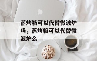蒸烤箱可以代替微波炉吗，蒸烤箱可以代替微波炉么