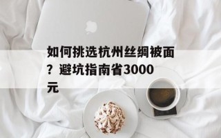 如何挑选杭州丝绸被面？避坑指南省3000元