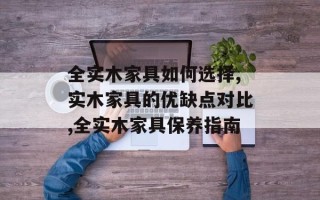 全实木家具如何选择,实木家具的优缺点对比,全实木家具保养指南