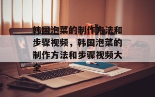 韩国泡菜的制作方法和步骤视频，韩国泡菜的制作方法和步骤视频大全