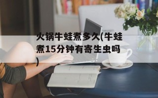 火锅牛蛙煮多久(牛蛙煮15分钟有寄生虫吗)